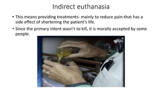 Indirect euthanasia
• This means providing treatments- mainly to reduce pain-that has a
side effect of shortening the patient’s life.
• Since the primary intent wasn’t to kill, it is morally accepted by some
people.
 
