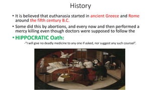 History
• It is believed that euthanasia started in ancient Greece and Rome
around the fifth century B.C.
• Some did this by abortions, and every now and then performed a
mercy killing even though doctors were supposed to follow the
• HIPPOCRATIC Oath:
-”I will give no deadly medicine to any one if asked, nor suggest any such counsel”.
 