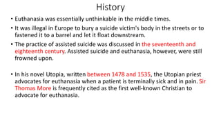 • Euthanasia was essentially unthinkable in the middle times.
• It was illegal in Europe to bury a suicide victim's body in the streets or to
fastened it to a barrel and let it float downstream.
• The practice of assisted suicide was discussed in the seventeenth and
eighteenth century. Assisted suicide and euthanasia, however, were still
frowned upon.
• In his novel Utopia, written between 1478 and 1535, the Utopian priest
advocates for euthanasia when a patient is terminally sick and in pain. Sir
Thomas More is frequently cited as the first well-known Christian to
advocate for euthanasia.
History
 