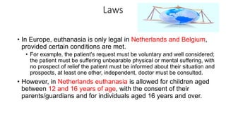 Laws
• In Europe, euthanasia is only legal in Netherlands and Belgium,
provided certain conditions are met.
• For example, the patient's request must be voluntary and well considered;
the patient must be suffering unbearable physical or mental suffering, with
no prospect of relief the patient must be informed about their situation and
prospects, at least one other, independent, doctor must be consulted.
• However, in Netherlands euthanasia is allowed for children aged
between 12 and 16 years of age, with the consent of their
parents/guardians and for individuals aged 16 years and over.
 