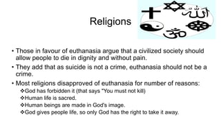 Religions
• Those in favour of euthanasia argue that a civilized society should
allow people to die in dignity and without pain.
• They add that as suicide is not a crime, euthanasia should not be a
crime.
• Most religions disapproved of euthanasia for number of reasons:
God has forbidden it (that says "You must not kill)
Human life is sacred.
Human beings are made in God's image.
God gives people life, so only God has the right to take it away.
 