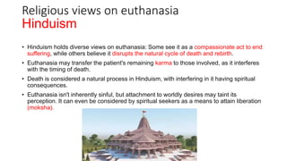 Hinduism
• Hinduism holds diverse views on euthanasia: Some see it as a compassionate act to end
suffering, while others believe it disrupts the natural cycle of death and rebirth.
• Euthanasia may transfer the patient's remaining karma to those involved, as it interferes
with the timing of death.
• Death is considered a natural process in Hinduism, with interfering in it having spiritual
consequences.
• Euthanasia isn't inherently sinful, but attachment to worldly desires may taint its
perception. It can even be considered by spiritual seekers as a means to attain liberation
(moksha).
Religious views on euthanasia
 