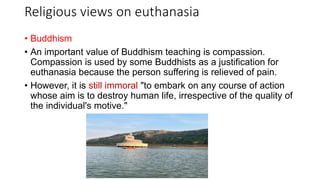 Religious views on euthanasia
• Buddhism
• An important value of Buddhism teaching is compassion.
Compassion is used by some Buddhists as a justification for
euthanasia because the person suffering is relieved of pain.
• However, it is still immoral "to embark on any course of action
whose aim is to destroy human life, irrespective of the quality of
the individual's motive."
 
