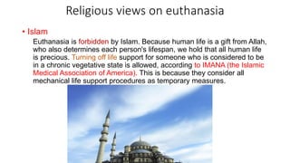 Religious views on euthanasia
• Islam
Euthanasia is forbidden by Islam. Because human life is a gift from Allah,
who also determines each person's lifespan, we hold that all human life
is precious. Turning off life support for someone who is considered to be
in a chronic vegetative state is allowed, according to IMANA (the Islamic
Medical Association of America). This is because they consider all
mechanical life support procedures as temporary measures.
 