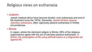 Religious views on euthanasia
• Judaism
Jewish medical ethics have become divided, over euthanasia and end of
life treatment since the 1970s. Generally, Jewish thinkers oppose
voluntary euthanasia, often vigorously passive euthanasia in limited
circumstances.
• Shinto
In Japan, where the dominant religion is Shinto, 69% of the religious
organizations agree with the act of voluntary passive euthanasia. In
Shinto, the prolongation of life using artificial means is a disgraceful act
against life.
 