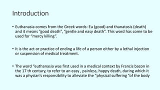 Introduction
• Euthanasia comes from the Greek words: Eu (good) and thanatosis (death)
and it means ”good death”, “gentle and easy death”. This word has come to be
used for “mercy killing”.
• It is the act or practice of ending a life of a person either by a lethal injection
or suspension of medical treatment.
• The word “euthanasia was first used in a medical context by Francis bacon in
the 17 th century, to refer to an easy , painless, happy death, during which it
was a physian’s responsibility to alleviate the “physical suffering ”of the body
 