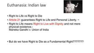 Euthanasia: Indian law
• Right to Life vs Right to Die
• Article 21 guarantees Right to Life and Personal Liberty. ~
• Right to Life means Right to Live with Dignity and not mere
physical existence.-
Maneka Gandhi v. Union of India
• But do we have Right to Die as a Fundamental Right???????
 