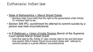 • State of Maharashtra v. Maruti Sripati Dubal-
• Bombay High Court held that the right to life guaranteed under Article
21 includes right to die,
• Section 309 IPC- punishment for attempt to commit suicide by a
person was held unconstitutional.
• In P Rathinam v. Union of India Division Bench of the Supreme
Court upheld Maruti Sripati Dubal
• held that right to life, Article 21 also include right to die and laid down
that section 309 of Indian Penal Court which deals with ' attempt to
commit suicide is a penal offence' unconstitutional.
Euthanasia: Indian law
 
