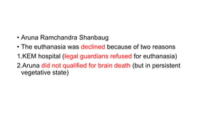 • Aruna Ramchandra Shanbaug
• The euthanasia was declined because of two reasons
1.KEM hospital (legal guardians refused for euthanasia)
2.Aruna did not qualified for brain death (but in persistent
vegetative state)
 