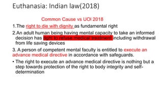 Common Cause vs UOl 2018
1.The right to die with dignity as fundamental right
2.An adult human being having mental capacity to take an informed
decision has right to refuse medical treatment including withdrawal
from life saving devices
3. A person of competent mental faculty is entitled to execute an
advance medical directive in accordance with safeguards.
• The right to execute an advance medical directive is nothing but a
step towards protection of the right to body integrity and self-
determination
Euthanasia: Indian law(2018)
 