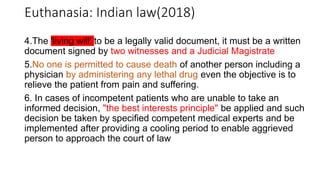 4.The 'living will' to be a legally valid document, it must be a written
document signed by two witnesses and a Judicial Magistrate
5.No one is permitted to cause death of another person including a
physician by administering any lethal drug even the objective is to
relieve the patient from pain and suffering.
6. In cases of incompetent patients who are unable to take an
informed decision, "the best interests principle" be applied and such
decision be taken by specified competent medical experts and be
implemented after providing a cooling period to enable aggrieved
person to approach the court of law
Euthanasia: Indian law(2018)
 