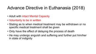 Advance Directive in Euthanasia (2018)
• Adult with intact Mental Capacity
• Voluntarily to be in written
• Stating as to when medical treatment may be withdrawn or no
specific medical treatment shall be given
• Only have the effect of delaying the process of death
• He may undergo anguish and suffering and further put him/her
in state of indignity
 