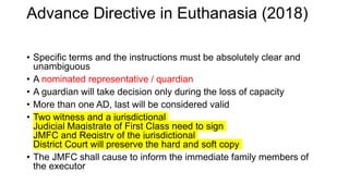 • Specific terms and the instructions must be absolutely clear and
unambiguous
• A nominated representative / quardian
• A guardian will take decision only during the loss of capacity
• More than one AD, last will be considered valid
• Two witness and a jurisdictional
Judicial Magistrate of First Class need to sign
JMFC and Registry of the jurisdictional
District Court will preserve the hard and soft copy
• The JMFC shall cause to inform the immediate family members of
the executor
Advance Directive in Euthanasia (2018)
 