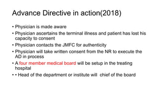 Advance Directive in action(2018)
• Physician is made aware
• Physician ascertains the terminal illness and patient has lost his
capacity to consent
• Physician contacts the JMFC for authenticity
• Physician will take written consent from the NR to execute the
AD in process
• A four member medical board will be setup in the treating
hospital
• • Head of the department or institute will chief of the board
 
