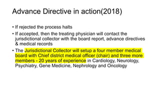 Advance Directive in action(2018)
• If rejected the process halts
• If accepted, then the treating physician will contact the
jurisdictional collector with the board report, advance directives
& medical records
• The Jurisdictional Collector will setup a four member medical
board with Chief district medical officer (chair) and three more
members - 20 years of experience in Cardiology, Neurology,
Psychiatry, Gene Medicine, Nephrology and Oncology
 