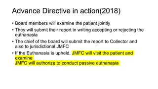 Advance Directive in action(2018)
• Board members will examine the patient jointly
• They will submit their report in writing accepting or rejecting the
euthanasia
• The chief of the board will submit the report to Collector and
also to jurisdictional JMFC
• If the Euthanasia is upheld, JMFC will visit the patient and
examine
JMFC will authorize to conduct passive euthanasia
 