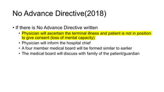 No Advance Directive(2018)
• If there is No Advance Directive written
• Physician will ascertain the terminal illness and patient is not in position
to give consent (loss of mental capacity)
• Physician will inform the hospital chief
• A four member medical board will be formed similar to earlier
• The medical board will discuss with family of the patient/guardian
 