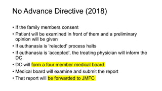No Advance Directive (2018)
• If the family members consent
• Patient will be examined in front of them and a preliminary
opinion will be given
• If euthanasia is 'reiected' process halts
• If euthanasia is 'accepted', the treating physician will inform the
DC
• DC will form a four member medical board
• Medical board will examine and submit the report
• That report will be forwarded to JMFC
 