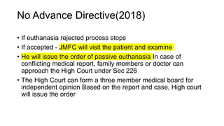 No Advance Directive(2018)
• If euthanasia rejected process stops
• If accepted - JMFC will visit the patient and examine
• He will issue the order of passive euthanasia In case of
conflicting medical report, family members or doctor can
approach the High Court under Sec 226
• The High Court can form a three member medical board for
independent opinion Based on the report and case, High court
will issue the order
 