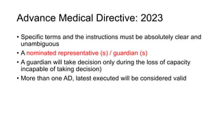 Advance Medical Directive: 2023
• Specific terms and the instructions must be absolutely clear and
unambiguous
• A nominated representative (s) / guardian (s)
• A guardian will take decision only during the loss of capacity
incapable of taking decision)
• More than one AD, latest executed will be considered valid
 