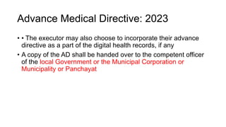 Advance Medical Directive: 2023
• • The executor may also choose to incorporate their advance
directive as a part of the digital health records, if any
• A copy of the AD shall be handed over to the competent officer
of the local Government or the Municipal Corporation or
Municipality or Panchayat
 