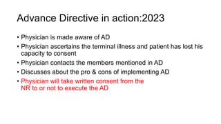 Advance Directive in action:2023
• Physician is made aware of AD
• Physician ascertains the terminal illness and patient has lost his
capacity to consent
• Physician contacts the members mentioned in AD
• Discusses about the pro & cons of implementing AD
• Physician will take written consent from the
NR to or not to execute the AD
 