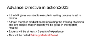 Advance Directive in action:2023
• If the NR gives consent to execute in writing process is set in
motion
• A three member medical board (including the treating physician
and two subject matter expert) will be setup in the treating
hospital
• Experts will be at least - 5 years of experience
• This will be called Primary Medical Board
 