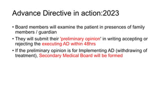 Advance Directive in action:2023
• Board members will examine the patient in presences of family
members / guardian
• They will submit their 'preliminary opinion' in writing accepting or
rejecting the executing AD within 48hrs
• If the preliminary opinion is for Implementing AD (withdrawing of
treatment), Secondary Medical Board will be formed
 