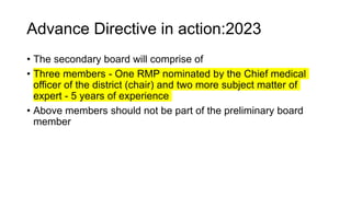 Advance Directive in action:2023
• The secondary board will comprise of
• Three members - One RMP nominated by the Chief medical
officer of the district (chair) and two more subject matter of
expert - 5 years of experience
• Above members should not be part of the preliminary board
member
 