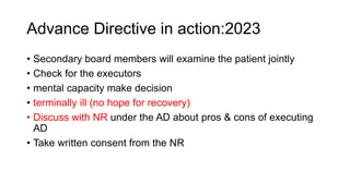 Advance Directive in action:2023
• Secondary board members will examine the patient jointly
• Check for the executors
• mental capacity make decision
• terminally ill (no hope for recovery)
• Discuss with NR under the AD about pros & cons of executing
AD
• Take written consent from the NR
 