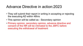 Advance Directive in action:2023
• They will submit their report in writing in accepting or rejecting
the executing AD within 48hrs
• This opinion will be called as - Secondary opinion
• Primary opinion, secondary opinion, advance directive and
consent of the NR will be intimated to the JMFC before
executing the withdrawal of treatment
 