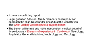 • If there is conflicting report
• Legal guardian / doctor / family member / executor /N can
approach the High Court under Sec 226 of the Constitution
The Chief Justice will constitute a division bench
• The bench will form a one more independent medical board of
three doctors - 20 years of experience in Cardiology, Neurology,
Psychiatry, General Medicine, Nephrology and Oncology
 