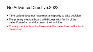 No Advance Directive:2023
• If the patient does not have mental capacity to take decision
• The primary medical board will discuss with family of the
patient/guardian and document their opinion
• Primary medical board will examine the patient and will submit
the opinion
 
