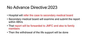 No Advance Directive:2023
• Hospital will refer the case to secondary medical board
• Secondary medical board will examine and submit the report
within 48hrs
• That report will be forwarded to JMFC and also to family
members
• Then the withdrawal of the life support will be done
 