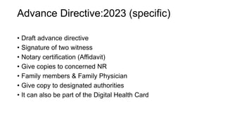 Advance Directive:2023 (specific)
• Draft advance directive
• Signature of two witness
• Notary certification (Affidavit)
• Give copies to concerned NR
• Family members & Family Physician
• Give copy to designated authorities
• It can also be part of the Digital Health Card
 