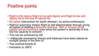 Positive points
• Right to life means Right to live with dignity and Right to die with
dignity Up to the end of natural life
• No active intervention for death allowed ( no active euthanasia)
• Right to autonomy means Right to self determination through giving
an option of drafting a Advance directive. 'Will' or 'Choice of the
patient will be honoured, even when the patient is terminally ill and
lost his capacity to consent.
• This can be achieved by AD
• • Adequate (excessive) checks and balances have been placed at
multiple places in the form of
• Two medical boards &
• Intimation to JMFC
 