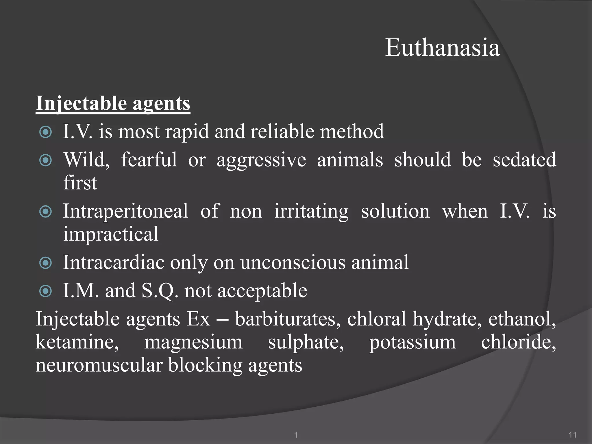 Euthanasia
Injectable agents
 I.V. is most rapid and reliable method
 Wild, fearful or aggressive animals should be sedated
first
 Intraperitoneal of non irritating solution when I.V. is
impractical
 Intracardiac only on unconscious animal
 I.M. and S.Q. not acceptable
Injectable agents Ex – barbiturates, chloral hydrate, ethanol,
ketamine, magnesium sulphate, potassium chloride,
neuromuscular blocking agents
1 11
 