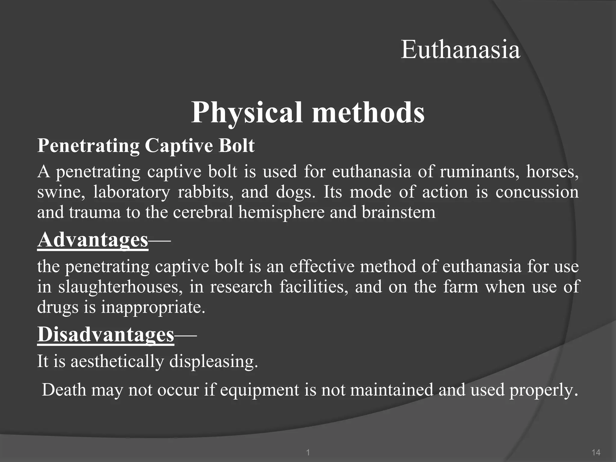 Euthanasia
Physical methods
Penetrating Captive Bolt
A penetrating captive bolt is used for euthanasia of ruminants, horses,
swine, laboratory rabbits, and dogs. Its mode of action is concussion
and trauma to the cerebral hemisphere and brainstem
Advantages—
the penetrating captive bolt is an effective method of euthanasia for use
in slaughterhouses, in research facilities, and on the farm when use of
drugs is inappropriate.
Disadvantages—
It is aesthetically displeasing.
Death may not occur if equipment is not maintained and used properly.
1 14
 