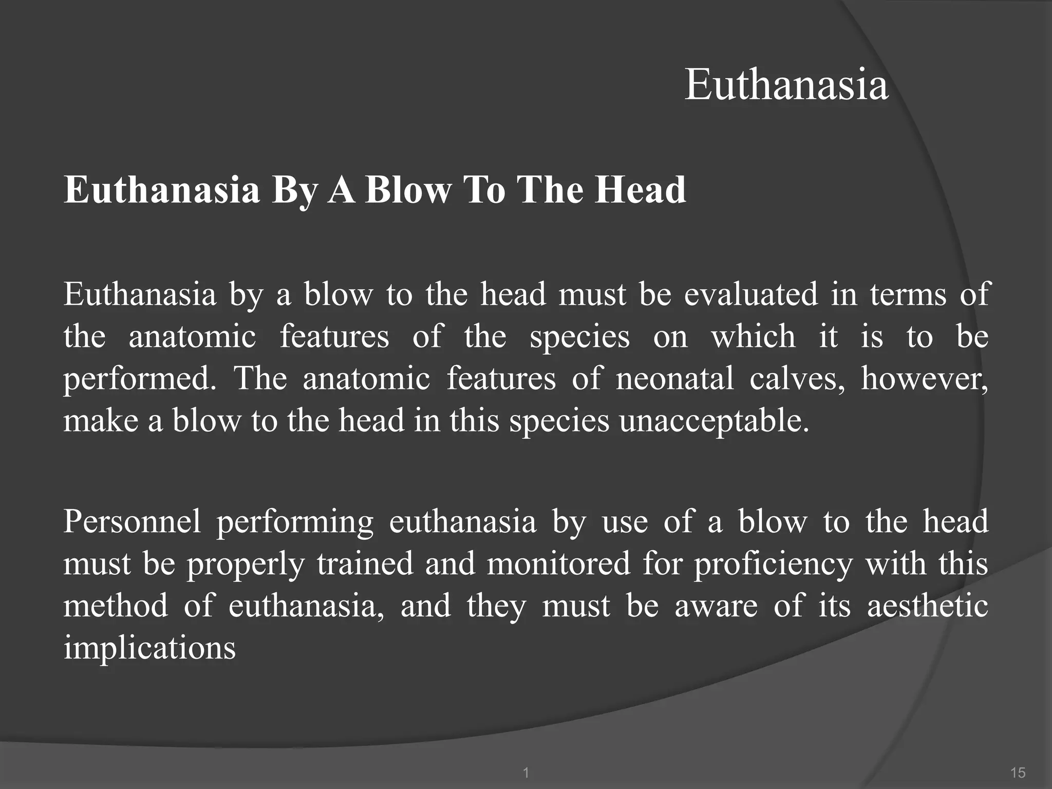 Euthanasia
Euthanasia By A Blow To The Head
Euthanasia by a blow to the head must be evaluated in terms of
the anatomic features of the species on which it is to be
performed. The anatomic features of neonatal calves, however,
make a blow to the head in this species unacceptable.
Personnel performing euthanasia by use of a blow to the head
must be properly trained and monitored for proficiency with this
method of euthanasia, and they must be aware of its aesthetic
implications
1 15
 