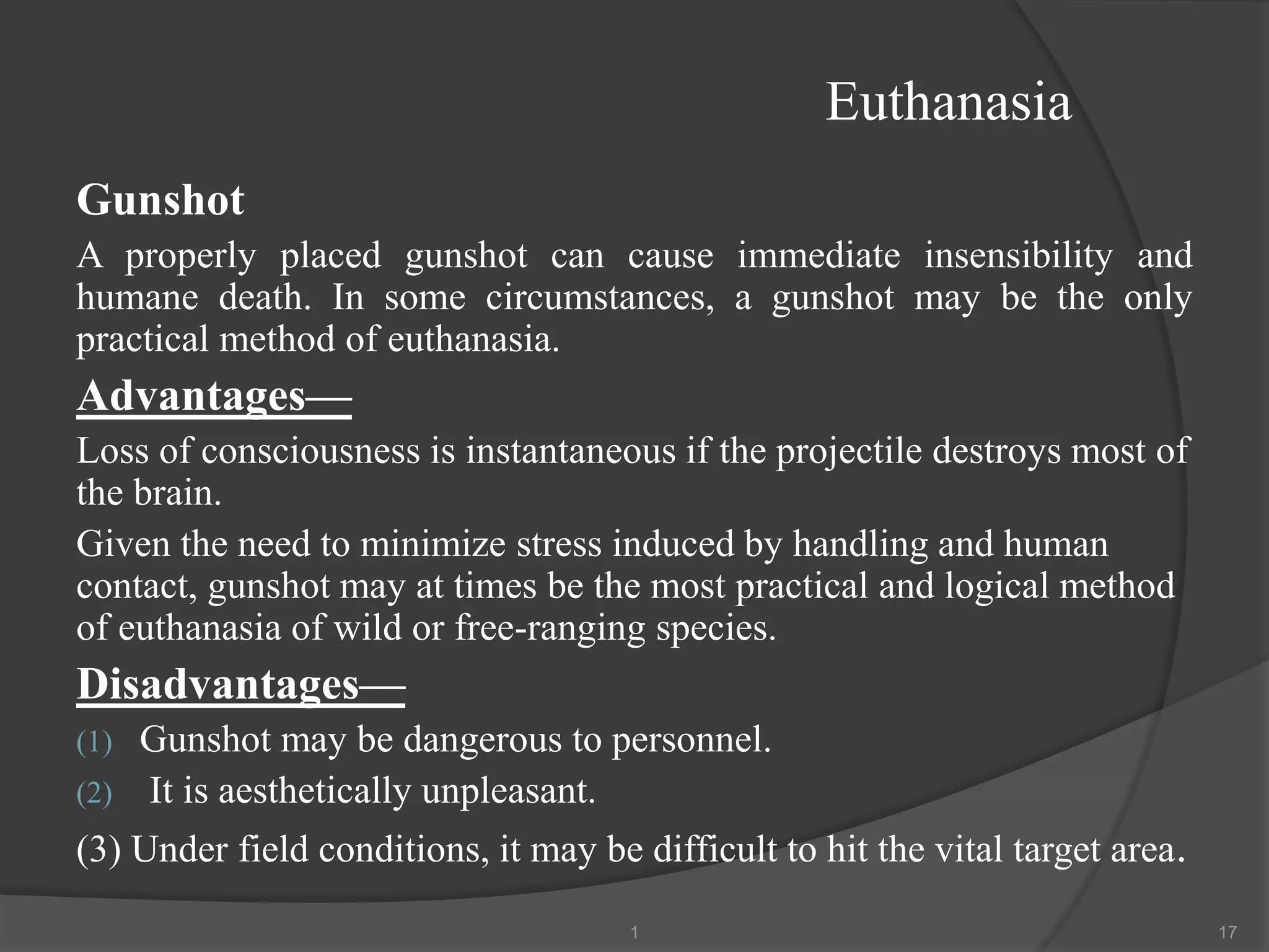 Euthanasia
Gunshot
A properly placed gunshot can cause immediate insensibility and
humane death. In some circumstances, a gunshot may be the only
practical method of euthanasia.
Advantages—
Loss of consciousness is instantaneous if the projectile destroys most of
the brain.
Given the need to minimize stress induced by handling and human
contact, gunshot may at times be the most practical and logical method
of euthanasia of wild or free-ranging species.
Disadvantages—
(1) Gunshot may be dangerous to personnel.
(2) It is aesthetically unpleasant.
(3) Under field conditions, it may be difficult to hit the vital target area.
1 17
 