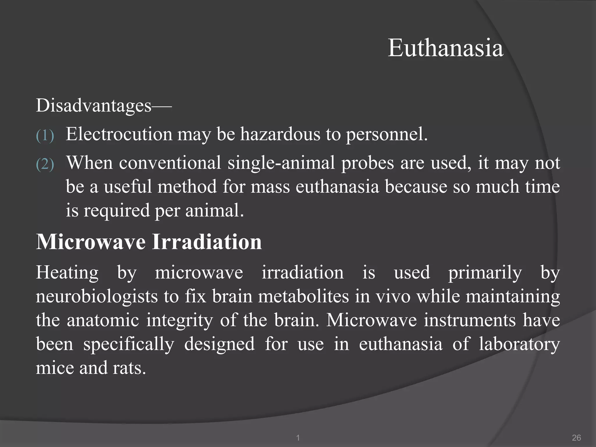 Euthanasia
Disadvantages—
(1) Electrocution may be hazardous to personnel.
(2) When conventional single-animal probes are used, it may not
be a useful method for mass euthanasia because so much time
is required per animal.
Microwave Irradiation
Heating by microwave irradiation is used primarily by
neurobiologists to fix brain metabolites in vivo while maintaining
the anatomic integrity of the brain. Microwave instruments have
been specifically designed for use in euthanasia of laboratory
mice and rats.
1 26
 