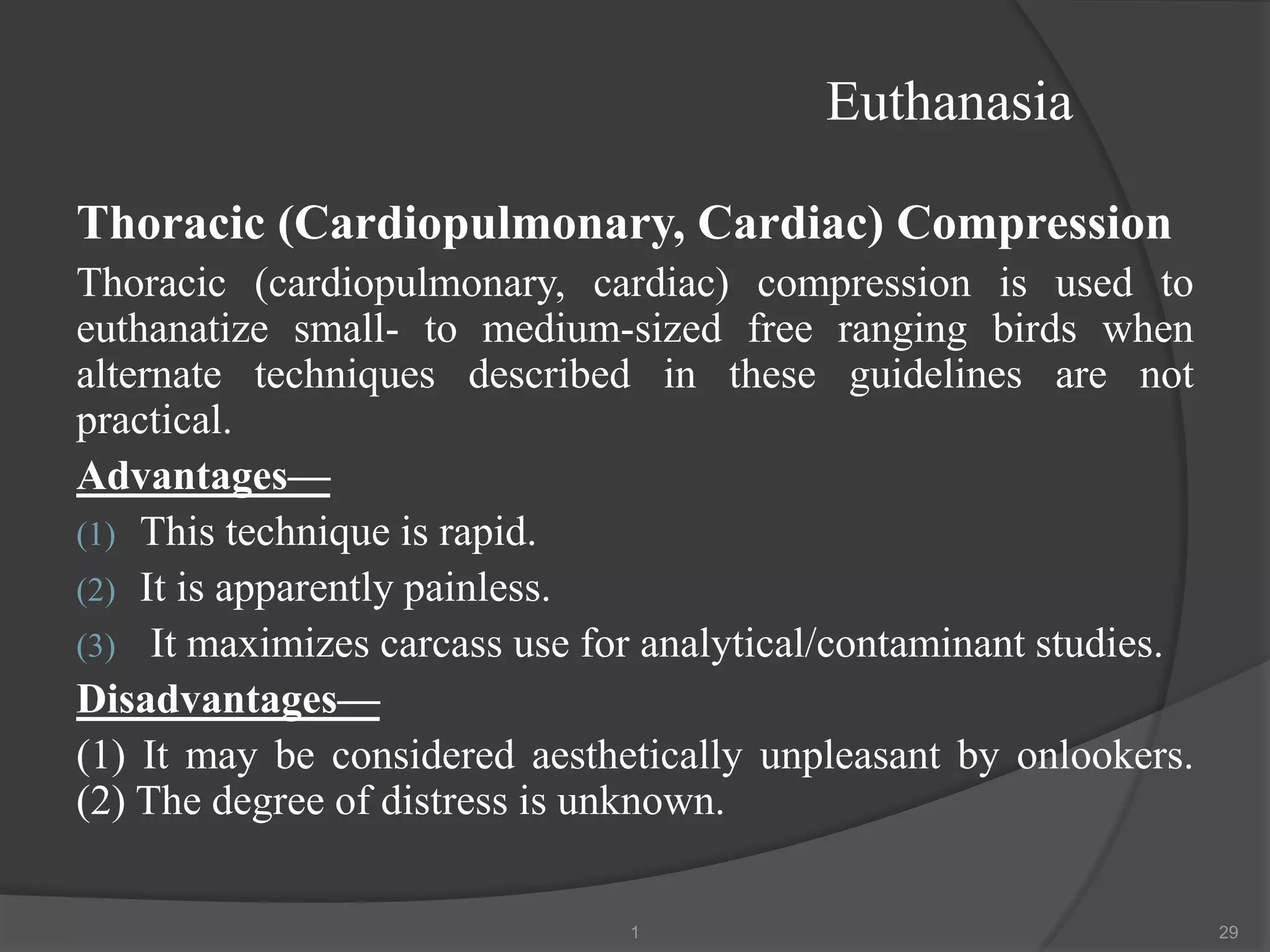 Euthanasia
Thoracic (Cardiopulmonary, Cardiac) Compression
Thoracic (cardiopulmonary, cardiac) compression is used to
euthanatize small- to medium-sized free ranging birds when
alternate techniques described in these guidelines are not
practical.
Advantages—
(1) This technique is rapid.
(2) It is apparently painless.
(3) It maximizes carcass use for analytical/contaminant studies.
Disadvantages—
(1) It may be considered aesthetically unpleasant by onlookers.
(2) The degree of distress is unknown.
1 29
 