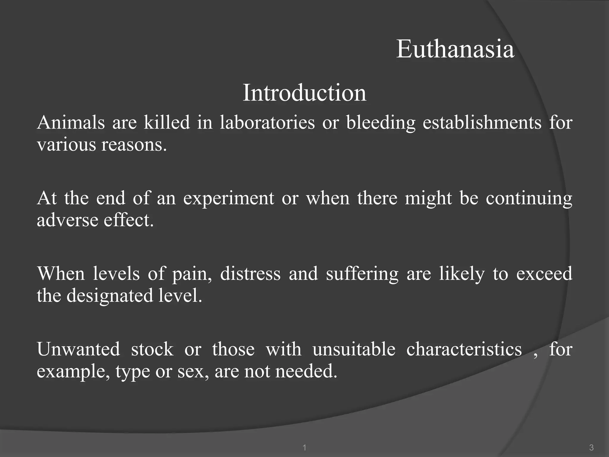 Euthanasia
Introduction
Animals are killed in laboratories or bleeding establishments for
various reasons.
At the end of an experiment or when there might be continuing
adverse effect.
When levels of pain, distress and suffering are likely to exceed
the designated level.
Unwanted stock or those with unsuitable characteristics , for
example, type or sex, are not needed.
1 3
 