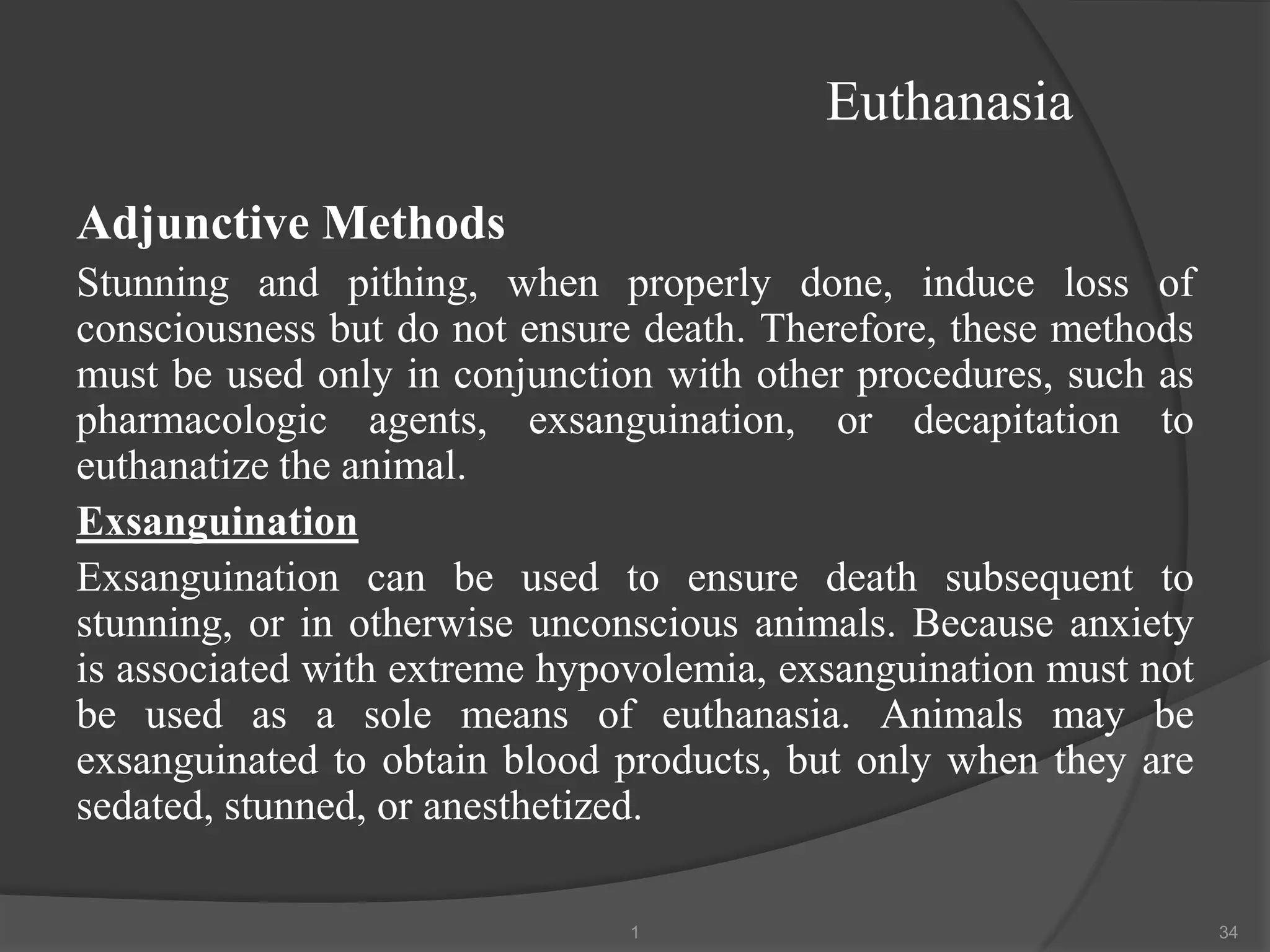 Euthanasia
Adjunctive Methods
Stunning and pithing, when properly done, induce loss of
consciousness but do not ensure death. Therefore, these methods
must be used only in conjunction with other procedures, such as
pharmacologic agents, exsanguination, or decapitation to
euthanatize the animal.
Exsanguination
Exsanguination can be used to ensure death subsequent to
stunning, or in otherwise unconscious animals. Because anxiety
is associated with extreme hypovolemia, exsanguination must not
be used as a sole means of euthanasia. Animals may be
exsanguinated to obtain blood products, but only when they are
sedated, stunned, or anesthetized.
1 34
 