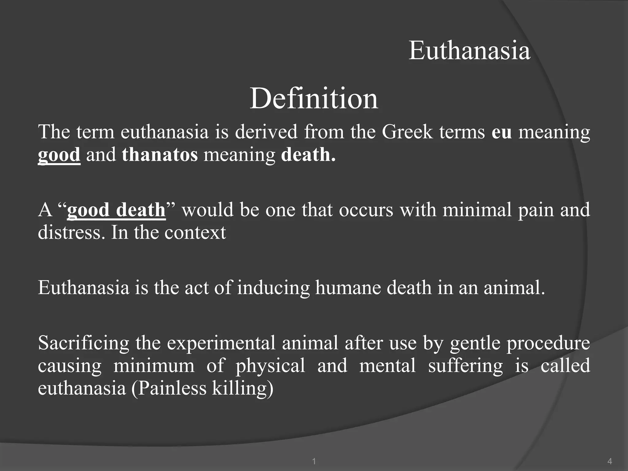 Euthanasia
Definition
The term euthanasia is derived from the Greek terms eu meaning
good and thanatos meaning death.
A “good death” would be one that occurs with minimal pain and
distress. In the context
Euthanasia is the act of inducing humane death in an animal.
Sacrificing the experimental animal after use by gentle procedure
causing minimum of physical and mental suffering is called
euthanasia (Painless killing)
1 4
 