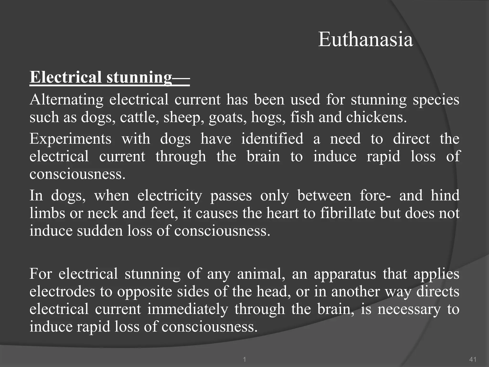 Euthanasia
Electrical stunning—
Alternating electrical current has been used for stunning species
such as dogs, cattle, sheep, goats, hogs, fish and chickens.
Experiments with dogs have identified a need to direct the
electrical current through the brain to induce rapid loss of
consciousness.
In dogs, when electricity passes only between fore- and hind
limbs or neck and feet, it causes the heart to fibrillate but does not
induce sudden loss of consciousness.
For electrical stunning of any animal, an apparatus that applies
electrodes to opposite sides of the head, or in another way directs
electrical current immediately through the brain, is necessary to
induce rapid loss of consciousness.
1 41
 