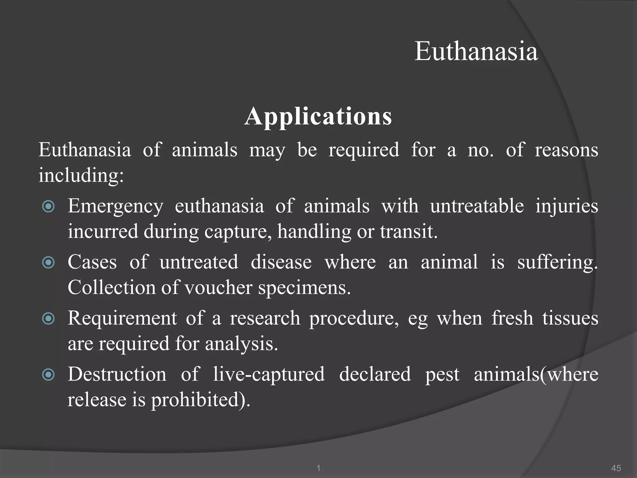 Euthanasia
Applications
Euthanasia of animals may be required for a no. of reasons
including:
 Emergency euthanasia of animals with untreatable injuries
incurred during capture, handling or transit.
 Cases of untreated disease where an animal is suffering.
Collection of voucher specimens.
 Requirement of a research procedure, eg when fresh tissues
are required for analysis.
 Destruction of live-captured declared pest animals(where
release is prohibited).
1 45
 