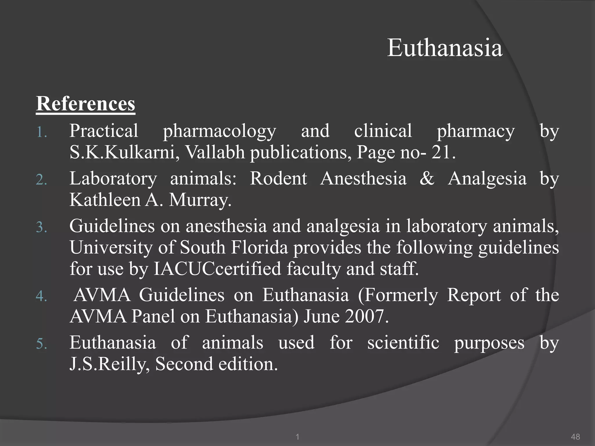 Euthanasia
References
1. Practical pharmacology and clinical pharmacy by
S.K.Kulkarni, Vallabh publications, Page no- 21.
2. Laboratory animals: Rodent Anesthesia & Analgesia by
Kathleen A. Murray.
3. Guidelines on anesthesia and analgesia in laboratory animals,
University of South Florida provides the following guidelines
for use by IACUCcertified faculty and staff.
4. AVMA Guidelines on Euthanasia (Formerly Report of the
AVMA Panel on Euthanasia) June 2007.
5. Euthanasia of animals used for scientific purposes by
J.S.Reilly, Second edition.
1 48
 