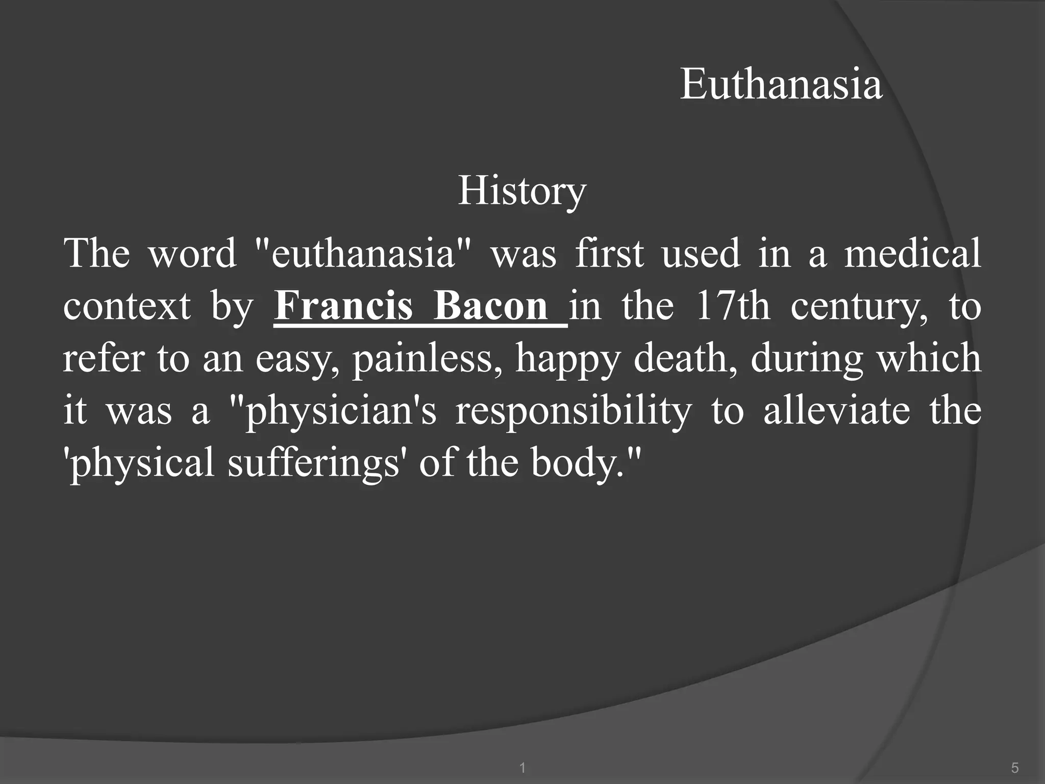 Euthanasia
History
The word "euthanasia" was first used in a medical
context by Francis Bacon in the 17th century, to
refer to an easy, painless, happy death, during which
it was a "physician's responsibility to alleviate the
'physical sufferings' of the body."
1 5
 