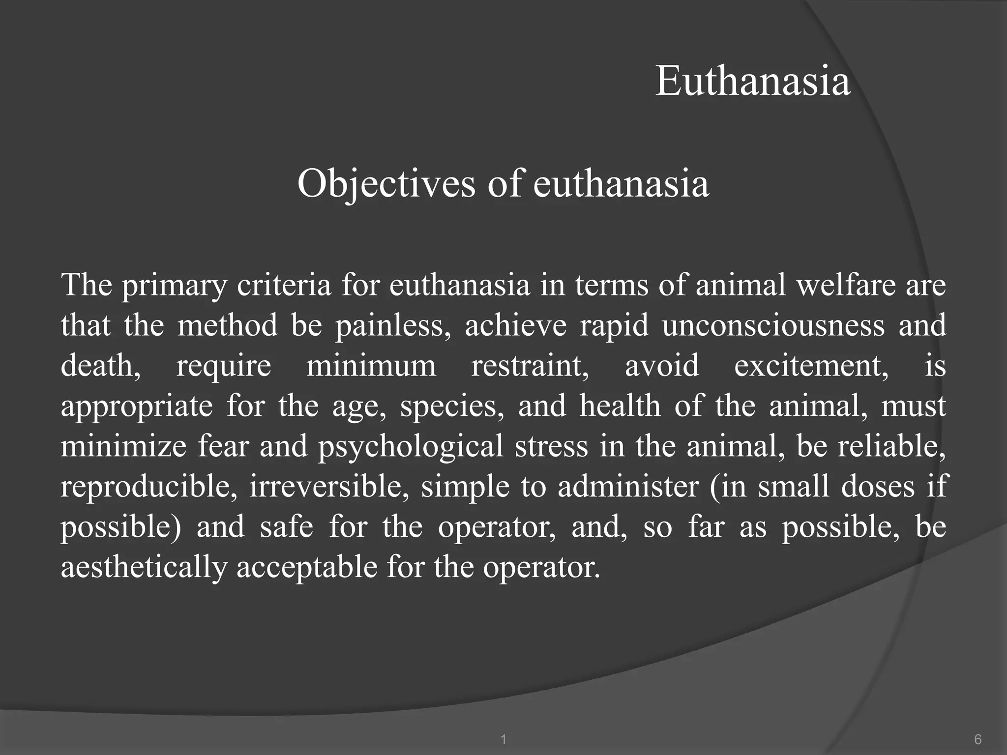 Euthanasia
Objectives of euthanasia
The primary criteria for euthanasia in terms of animal welfare are
that the method be painless, achieve rapid unconsciousness and
death, require minimum restraint, avoid excitement, is
appropriate for the age, species, and health of the animal, must
minimize fear and psychological stress in the animal, be reliable,
reproducible, irreversible, simple to administer (in small doses if
possible) and safe for the operator, and, so far as possible, be
aesthetically acceptable for the operator.
1 6
 